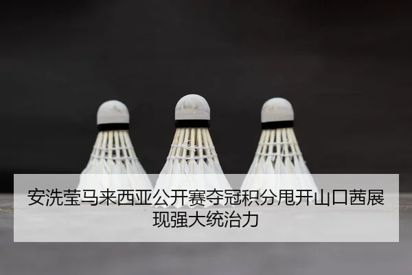 安洗莹马来西亚公开赛夺冠积分甩开山口茜展现强大统治力